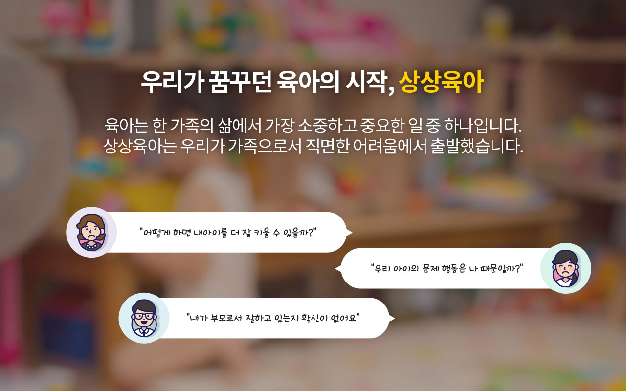 우리가 꿈꾸던 육아의 시작, 상상육아. 육아는 한 가족의 삶에서 가장 소중하고 중요한 일 중 하나입니다. 상상육아는 우리가 가족으로서 직면한 어려움에서 출발했습니다. “어떻게 하면 내아이를 더 잘 키울 수 있을까?” “우리 아이의 문제 행동은 나 때문일까?” “내가 부모로서 잘하고 있는지 확신이 없어요”